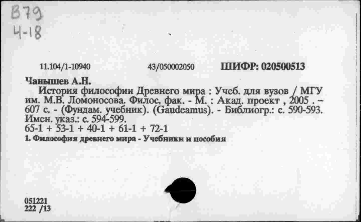 ﻿11.104/1-10940	43/050002050 ШИФР: 020500513
Чанышев АЛ.
История философии Древнего мира : Учеб, для вузов / МГУ им. М.В. Ломоносова. Филос. фак. - М. : Акад, проект , 2005 . -607 с. - (Фундам. учебник). (Gaudeamus). - Библиогр.: с. 590-593. Имен, указ.: с. 594-599.
65-1 + 53-1 + 40-1 + 61-1 + 72-1
1. Философия древнего мира - Учебники и пособия
051221
222 /13